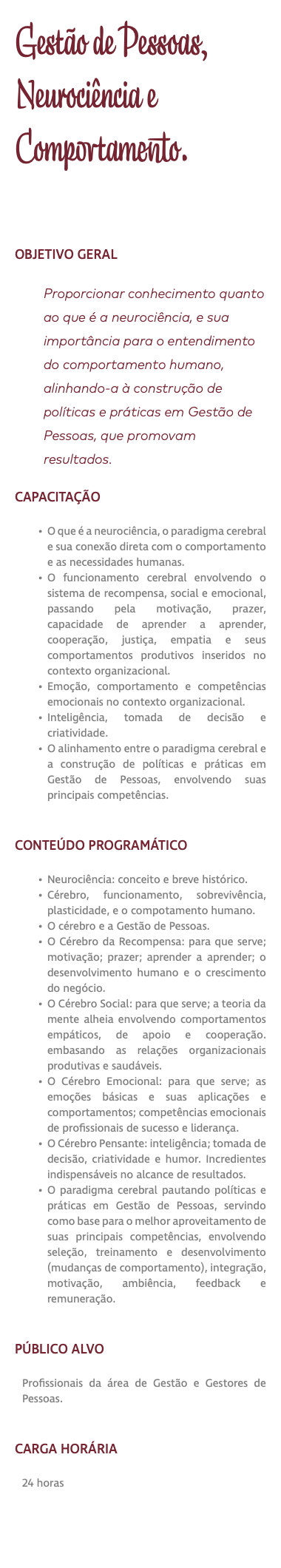 Gestão de Pessoas, Neurociência e Comportamento. OBJETIVO GERAL Proporcionar conhecimento quanto ao que é a neurociência, e sua importância para o entendimento do comportamento humano, alinhando-a à construção de políticas e práticas em Gestão de Pessoas, que promovam resultados. CAPACITAÇÃO O que é a neurociência, o paradigma cerebral e sua conexão direta com o comportamento e as necessidades humanas. O funcionamento cerebral envolvendo o sistema de recompensa, social e emocional, passando pela motivação, prazer, capacidade de aprender a aprender, cooperação, justiça, empatia e seus comportamentos produtivos inseridos no contexto organizacional. Emoção, comportamento e competências emocionais no contexto organizacional. Inteligência, tomada de decisão e criatividade. O alinhamento entre o paradigma cerebral e a construção de políticas e práticas em Gestão de Pessoas, envolvendo suas principais competências. CONTEÚDO PROGRAMÁTICO Neurociência: conceito e breve histórico. Cérebro, funcionamento, sobrevivência, plasticidade, e o compotamento humano. O cérebro e a Gestão de Pessoas. O Cérebro da Recompensa: para que serve; motivação; prazer; aprender a aprender; o desenvolvimento humano e o crescimento do negócio. O Cérebro Social: para que serve; a teoria da mente alheia envolvendo comportamentos empáticos, de apoio e cooperação. embasando as relações organizacionais produtivas e saudáveis. O Cérebro Emocional: para que serve; as emoções básicas e suas aplicações e comportamentos; competências emocionais de profissionais de sucesso e liderança. O Cérebro Pensante: inteligência; tomada de decisão, criatividade e humor. Incredientes indispensáveis no alcance de resultados. O paradigma cerebral pautando políticas e práticas em Gestão de Pessoas, servindo como base para o melhor aproveitamento de suas principais competências, envolvendo seleção, treinamento e desenvolvimento (mudanças de comportamento), integração, motivação, ambiência, feedback e remuneração. PÚBLICO ALVO Profissionais da área de Gestão e Gestores de Pessoas. CARGA HORÁRIA 24 horas 