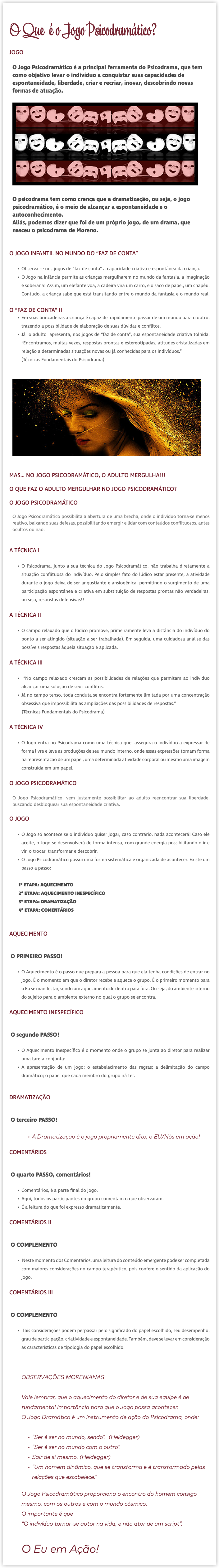 O Que é o Jogo Psicodramático? JOGO O Jogo Psicodramático é a principal ferramenta do Psicodrama, que tem como objetivo levar o indivíduo a conquistar suas capacidades de espontaneidade, liberdade, criar e recriar, inovar, descobrindo novas formas de atuação. ﷯ O psicodrama tem como crença que a dramatização, ou seja, o jogo psicodramático, é o meio de alcançar a espontaneidade e o autoconhecimento. Aliás, podemos dizer que foi de um próprio jogo, de um drama, que nasceu o psicodrama de Moreno. O JOGO INFANTIL NO MUNDO DO “FAZ DE CONTA” Observa-se nos jogos de “faz de conta” a capacidade criativa e espontânea da criança. O Jogo na infância permite as crianças mergulharem no mundo da fantasia, a imaginação é soberana! Assim, um elefante voa, a cadeira vira um carro, e o saco de papel, um chapéu. Contudo, a criança sabe que está transitando entre o mundo da fantasia e o mundo real.  O “FAZ DE CONTA” II Em suas brincadeiras a criança é capaz de rapidamente passar de um mundo para o outro, trazendo a possibilidade de elaboração de suas dúvidas e conflitos. Já o adulto apresenta, nos jogos de “faz de conta”, sua espontaneidade criativa tolhida. “Encontramos, muitas vezes, respostas prontas e estereotipadas, atitudes cristalizadas em relação a determinadas situações novas ou já conhecidas para os indivíduos.” (Técnicas Fundamentais do Psicodrama)  ﷯ MAS… NO JOGO PSICODRAMÁTICO, O ADULTO MERGULHA!!! O QUE FAZ O ADULTO MERGULHAR NO JOGO PSICODRAMÁTICO? O JOGO PSICODRAMÁTICO O Jogo Psicodramático possibilita a abertura de uma brecha, onde o individuo torna-se menos reativo, baixando suas defesas, possibilitando emergir e lidar com conteúdos conflituosos, antes ocultos ou não. A TÉCNICA I O Psicodrama, junto a sua técnica do Jogo Psicodramático, não trabalha diretamente a situação conflituosa do indivíduo. Pelo simples fato do lúdico estar presente, a atividade durante o jogo deixa de ser angustiante e ansiogênica, permitindo o surgimento de uma participação espontânea e criativa em substituição de respostas prontas não verdadeiras, ou seja, respostas defensivas!! A TÉCNICA II O campo relaxado que o lúdico promove, primeiramente leva a distância do indivíduo do ponto a ser atingido (situação a ser trabalhada). Em seguida, uma cuidadosa análise das possíveis respostas àquela situação é aplicada. A TÉCNICA III “No campo relaxado crescem as possibilidades de relações que permitam ao individuo alcançar uma solução de seus conflitos. Já no campo tenso, toda conduta se encontra fortemente limitada por uma concentração obsessiva que impossibilita as ampliações das possibilidades de respostas.” (Técnicas Fundamentais do Psicodrama) A TÉCNICA IV O Jogo entra no Psicodrama como uma técnica que assegura o indivíduo a expressar de forma livre e leve as produções de seu mundo interno, onde essas expressões tomam forma na representação de um papel, uma determinada atividade corporal ou mesmo uma imagem construída em um papel. O JOGO PSICODRAMÁTICO O Jogo Psicodramático, vem justamente possibilitar ao adulto reencontrar sua liberdade, buscando desbloquear sua espontaneidade criativa. O JOGO O Jogo só acontece se o indivíduo quiser jogar, caso contrário, nada acontecerá! Caso ele aceite, o Jogo se desenvolverá de forma intensa, com grande energia possibilitando o ir e vir, o trocar, transformar e descobrir. O Jogo Psicodramático possui uma forma sistemática e organizada de acontecer. Existe um passo a passo: 1º ETAPA: AQUECIMENTO 2º ETAPA: AQUECIMENTO INESPECÍFICO 3º ETAPA: DRAMATIZAÇÃO 4º ETAPA: COMENTÁRIOS AQUECIMENTO O PRIMEIRO PASSO! O Aquecimento é o passo que prepara a pessoa para que ela tenha condições de entrar no jogo. É o momento em que o diretor recebe e aquece o grupo. É o primeiro momento para o Eu se manifestar, sendo um aquecimento de dentro para fora. Ou seja, do ambiente interno do sujeito para o ambiente externo no qual o grupo se encontra. AQUECIMENTO INESPECÍFICO O segundo PASSO! O Aquecimento Inespecífico é o momento onde o grupo se junta ao diretor para realizar uma tarefa conjunta: A apresentação de um jogo; o estabelecimento das regras; a delimitação do campo dramático; o papel que cada membro do grupo irá ter. DRAMATIZAÇÃO O terceiro PASSO! A Dramatização é o jogo propriamente dito, o EU/Nós em ação! COMENTÁRIOS O quarto PASSO, comentários! Comentários, é a parte final do jogo. Aqui, todos os participantes do grupo comentam o que observaram. É a leitura do que foi expresso dramaticamente. COMENTÁRIOS II O COMPLEMENTO Neste momento dos Comentários, uma leitura do conteúdo emergente pode ser completada com maiores considerações no campo terapêutico, pois confere o sentido da aplicação do jogo. COMENTÁRIOS III O COMPLEMENTO Tais considerações podem perpassar pelo significado do papel escolhido, seu desempenho, grau de participação, criatividade e espontaneidade. Também, deve se levar em consideração as características de tipologia do papel escolhido. OBSERVAÇÕES MORENIANAS Vale lembrar, que o aquecimento do diretor e de sua equipe é de fundamental importância para que o Jogo possa acontecer. O Jogo Dramático é um instrumento de ação do Psicodrama, onde:  “Ser é ser no mundo, sendo”. (Heidegger) “Ser é ser no mundo com o outro”. Sair de si mesmo. (Heidegger) “Um homem dinâmico, que se transforma e é transformado pelas relações que estabelece.” O Jogo Psicodramático proporciona o encontro do homem consigo mesmo, com os outros e com o mundo cósmico. O importante é que “O indivíduo tornar-se autor na vida, e não ator de um script”. O Eu em Ação! 