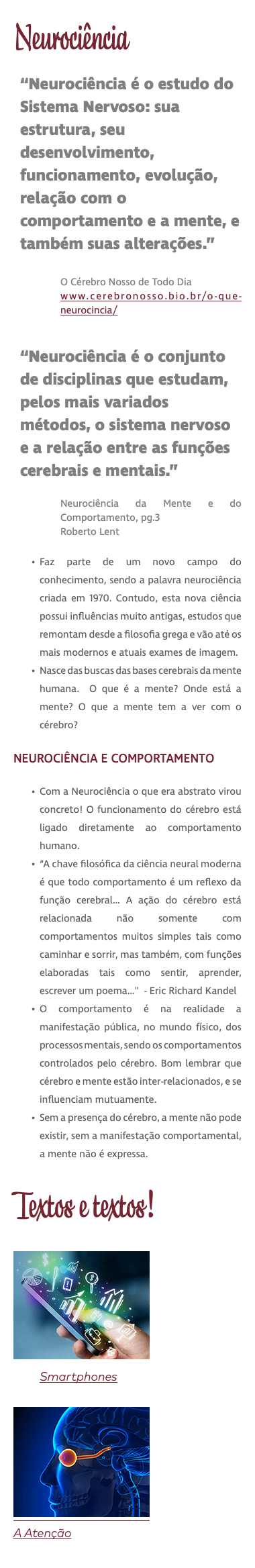 Neurociência “Neurociência é o estudo do Sistema Nervoso: sua estrutura, seu desenvolvimento, funcionamento, evolução, relação com o comportamento e a mente, e também suas alterações.” O Cérebro Nosso de Todo Dia www.cerebronosso.bio.br/o-que-neurocincia/ “Neurociência é o conjunto de disciplinas que estudam, pelos mais variados métodos, o sistema nervoso e a relação entre as funções cerebrais e mentais.” Neurociência da Mente e do Comportamento, pg.3 Roberto Lent Faz parte de um novo campo do conhecimento, sendo a palavra neurociência criada em 1970. Contudo, esta nova ciência possui influências muito antigas, estudos que remontam desde a filosofia grega e vão até os mais modernos e atuais exames de imagem. Nasce das buscas das bases cerebrais da mente humana. O que é a mente? Onde está a mente? O que a mente tem a ver com o cérebro? NEUROCIÊNCIA E COMPORTAMENTO Com a Neurociência o que era abstrato virou concreto! O funcionamento do cérebro está ligado diretamente ao comportamento humano. “A chave filosófica da ciência neural moderna é que todo comportamento é um reflexo da função cerebral… A ação do cérebro está relacionada não somente com comportamentos muitos simples tais como caminhar e sorrir, mas também, com funções elaboradas tais como sentir, aprender, escrever um poema…" - Eric Richard Kandel O comportamento é na realidade a manifestação pública, no mundo físico, dos processos mentais, sendo os comportamentos controlados pelo cérebro. Bom lembrar que cérebro e mente estão inter-relacionados, e se influenciam mutuamente. Sem a presença do cérebro, a mente não pode existir, sem a manifestação comportamental, a mente não é expressa. Textos e textos! ﷯ Smartphones ﷯ A Atenção 