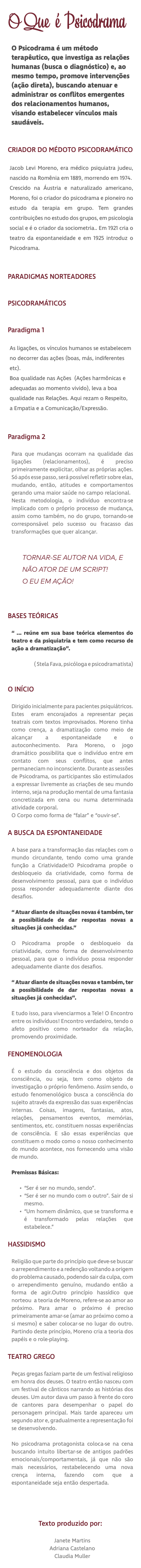 O Que é Psicodrama O Psicodrama é um método terapêutico, que investiga as relações humanas (busca o diagnóstico) e, ao mesmo tempo, promove intervenções (ação direta), buscando atenuar e administrar os conflitos emergentes dos relacionamentos humanos, visando estabelecer vínculos mais saudáveis. CRIADOR DO MÉDOTO PSICODRAMÁTICO Jacob Levi Moreno, era médico psiquiatra judeu, nascido na Romênia em 1889, morrendo em 1974. Crescido na Áustria e naturalizado americano, Moreno, foi o criador do psicodrama e pioneiro no estudo da terapia em grupo. Tem grandes contribuições no estudo dos grupos, em psicologia social e é o criador da sociometria.. Em 1921 cria o teatro da espontaneidade e em 1925 introduz o Psicodrama. PARADIGMAS NORTEADORES PSICODRAMÁTICOS Paradigma 1 As ligações, os vínculos humanos se estabelecem no decorrer das ações (boas, más, indiferentes etc). Boa qualidade nas Ações (Ações harmônicas e adequadas ao momento vivido), leva a boa qualidade nas Relações. Aqui rezam o Respeito, a Empatia e a Comunicação/Expressão.  Paradigma 2 Para que mudanças ocorram na qualidade das ligações (relacionamentos), é preciso primeiramente explicitar, olhar as próprias ações. Só após esse passo, será possível refletir sobre elas, mudando, então, atitudes e comportamentos gerando uma maior saúde no campo relacional. Nesta metodologia, o indivíduo encontra-se implicado com o próprio processo de mudança, assim como também, no do grupo, tornando-se corresponsável pelo sucesso ou fracasso das transformações que quer alcançar. TORNAR-SE AUTOR NA VIDA, E NÃO ATOR DE UM SCRIPT! O EU EM AÇÃO! BASES TEÓRICAS “ ... reúne em sua base teórica elementos do teatro e da psiquiatria e tem como recurso de ação a dramatização”. ( Stela Fava, psicóloga e psicodramatista) O INÍCIO Dirigido inicialmente para pacientes psiquiátricos. Estes eram encorajados a representar peças teatrais com textos improvisados. Moreno tinha como crença, a dramatização como meio de alcançar a espontaneidade e o autoconhecimento. Para Moreno, o jogo dramático possibilita que o indivíduo entre em contato com seus conflitos, que antes permaneciam no inconsciente. Durante as sessões de Psicodrama, os participantes são estimulados a expressar livremente as criações de seu mundo interno, seja na produção mental de uma fantasia concretizada em cena ou numa determinada atividade corporal. O Corpo como forma de “falar” e “ouvir-se”. A BUSCA DA ESPONTANEIDADE A base para a transformação das relações com o mundo circundante, tendo como uma grande função a Criatividade!O Psicodrama propõe o desbloqueio da criatividade, como forma de desenvolvimento pessoal, para que o indivíduo possa responder adequadamente diante dos desafios. “ Atuar diante de situações novas é também, ter a possibilidade de dar respostas novas a situações já conhecidas.” O Psicodrama propõe o desbloqueio da criatividade, como forma de desenvolvimento pessoal, para que o indivíduo possa responder adequadamente diante dos desafios. “ Atuar diante de situações novas e também, ter a possibilidade de dar respostas novas a situações já conhecidas”. E tudo isso, para vivenciarmos a Tele! O Encontro entre os indivíduos! Encontro verdadeiro, tendo o afeto positivo como norteador da relação, promovendo proximidade. FENOMENOLOGIA É o estudo da consciência e dos objetos da consciência, ou seja, tem como objeto de investigação o próprio fenômeno. Assim sendo, o estudo fenomenológico busca a consciência do sujeito através da expressão das suas experiências internas. Coisas, imagens, fantasias, atos, relações, pensamentos eventos, memórias, sentimentos, etc. constituem nossas experiências de consciência. E são essas experiências que constituem o modo como o nosso conhecimento do mundo acontece, nos fornecendo uma visão de mundo. Premissas Básicas: “Ser é ser no mundo, sendo”. “Ser é ser no mundo com o outro”. Sair de si mesmo. “Um homem dinâmico, que se transforma e é transformado pelas relações que estabelece.” HASSIDISMO Religião que parte do princípio que deve-se buscar o arrependimento e a redenção voltando a origem do problema causado, podendo sair da culpa, com o arrependimento genuíno, mudando então a forma de agir.Outro princípio hassídico que norteou a teoria de Moreno, refere-se ao amor ao próximo. Para amar o próximo é preciso primeiramente amar-se (amar ao próximo como a si mesmo) e saber colocar-se no lugar do outro. Partindo deste princípio, Moreno cria a teoria dos papéis e o role-playing. TEATRO GREGO Peças gregas faziam parte de um festival religioso em honra dos deuses. O teatro então nasceu com um festival de cânticos narrando as histórias dos deuses. Um autor dava um passo à frente do coro de cantores para desempenhar o papel do personagem principal. Mais tarde apareceu um segundo ator e, gradualmente a representação foi se desenvolvendo. No psicodrama protagonista coloca-se na cena buscando intuito libertar-se de antigos padrões emocionais/comportamentais, já que não são mais necessários, restabelecendo uma nova crença interna, fazendo com que a espontaneidade seja então despertada. Texto produzido por: Janete Martins Adriana Castelano Claudia Muller