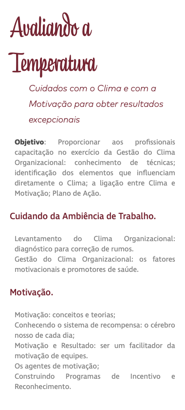 Avaliando a Temperatura Cuidados com o Clima e com a Motivação para obter resultados excepcionais Objetivo: Proporcionar aos profissionais capacitação no exercício da Gestão do Clima Organizacional: conhecimento de técnicas; identificação dos elementos que influenciam diretamente o Clima; a ligação entre Clima e Motivação; Plano de Ação. Cuidando da Ambiência de Trabalho. Levantamento do Clima Organizacional: diagnóstico para correção de rumos. Gestão do Clima Organizacional: os fatores motivacionais e promotores de saúde. Motivação. Motivação: conceitos e teorias; Conhecendo o sistema de recompensa: o cérebro nosso de cada dia; Motivação e Resultado: ser um facilitador da motivação de equipes. Os agentes de motivação; Construindo Programas de Incentivo e Reconhecimento. 